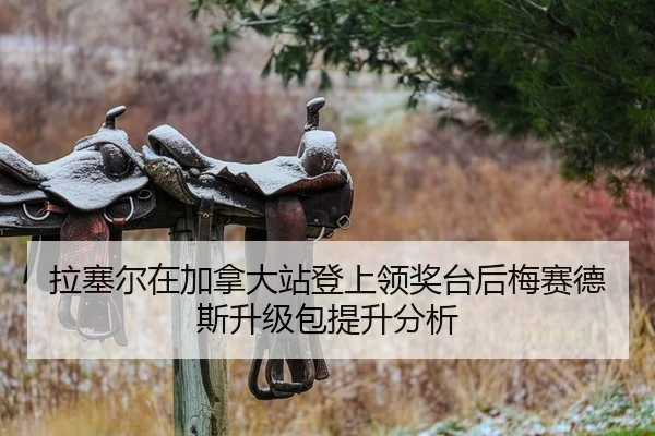 拉塞尔在加拿大站登上领奖台后梅赛德斯升级包提升分析
