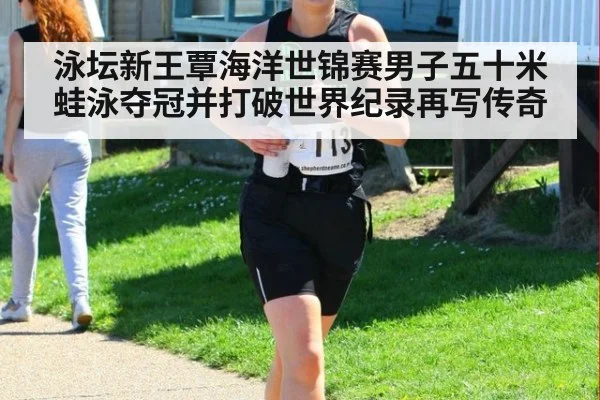 泳坛新王覃海洋世锦赛男子五十米蛙泳夺冠并打破世界纪录再写传奇