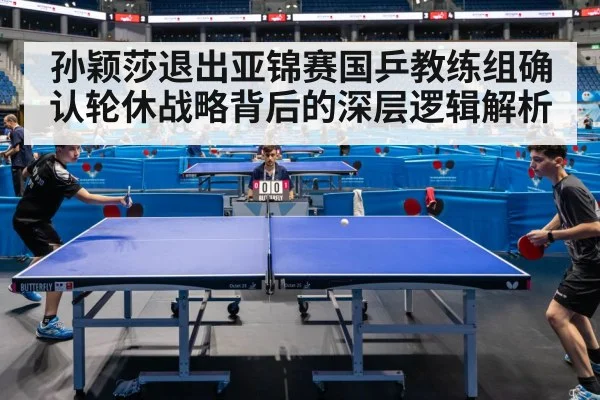 孙颖莎退出亚锦赛国乒教练组确认轮休战略背后的深层逻辑解析