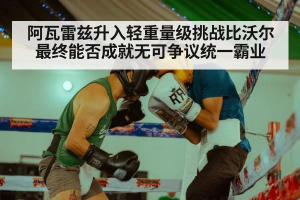 阿瓦雷兹升入轻重量级挑战比沃尔最终能否成就无可争议统一霸业